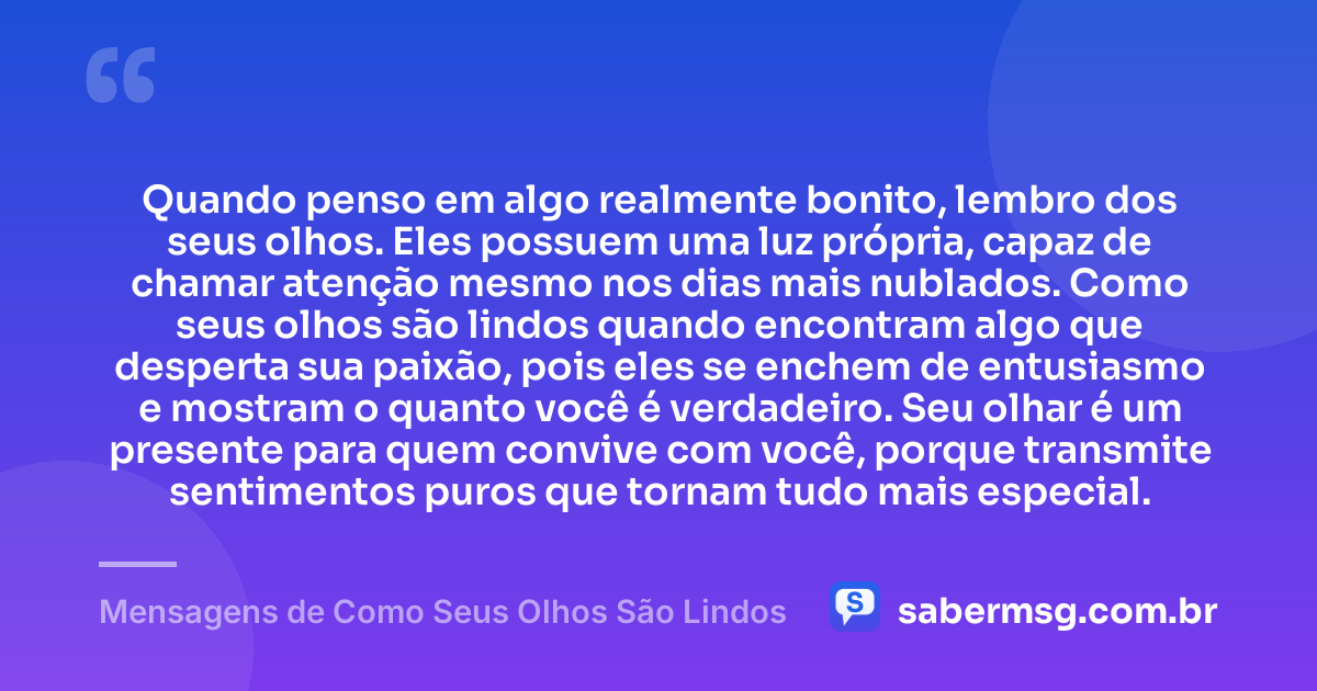 Quando penso em algo realmente bonito, lembro dos seus olhos. Eles possuem uma luz própria, capaz de chamar atenção mesmo nos dias mais nublados. Como seus olhos são lindos quando encontram algo que desperta sua paixão, pois eles se enchem de entusiasmo e mostram o quanto você é verdadeiro. Seu olhar é um presente para quem convive com você, porque transmite sentimentos puros que tornam tudo mais especial. — Mensagens de Como Seus Olhos São Lindos