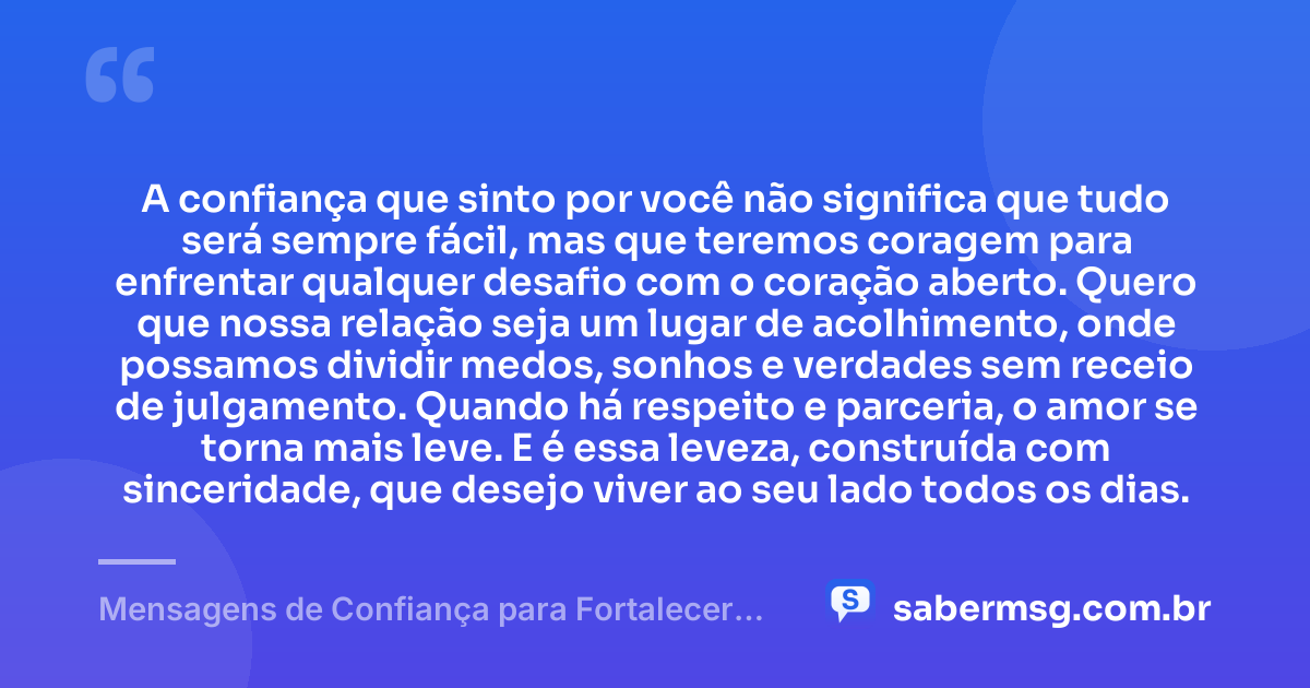 A confiança que sinto por você não significa que tudo será sempre fácil, mas que teremos coragem para enfrentar qualquer desafio com o coração aberto. Quero que nossa relação seja um lugar de acolhimento, onde possamos dividir medos, sonhos e verdades sem receio de julgamento. Quando há respeito e parceria, o amor se torna mais leve. E é essa leveza, construída com sinceridade, que desejo viver ao seu lado todos os dias. — Mensagens de Confiança para Fortalecer Seu Amor