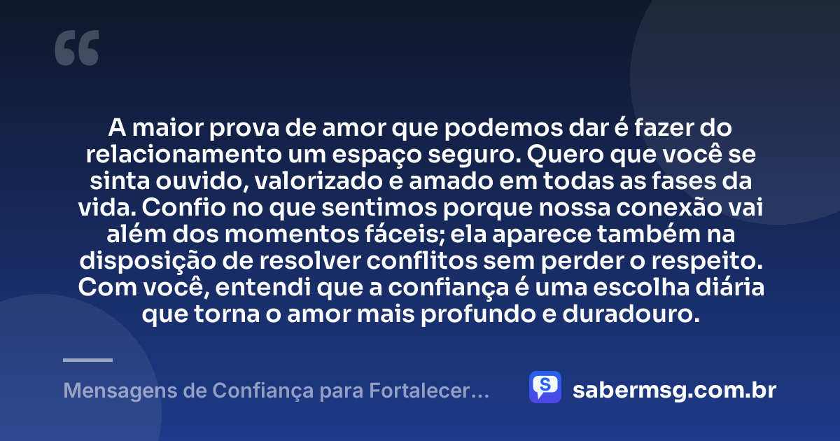 A maior prova de amor que podemos dar é fazer do relacionamento um espaço seguro. Quero que você se sinta ouvido, valorizado e amado em todas as fases da vida. Confio no que sentimos porque nossa conexão vai além dos momentos fáceis; ela aparece também na disposição de resolver conflitos sem perder o respeito. Com você, entendi que a confiança é uma escolha diária que torna o amor mais profundo e duradouro. — Mensagens de Confiança para Fortalecer Seu Amor