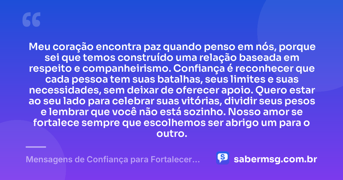 Meu coração encontra paz quando penso em nós, porque sei que temos construído uma relação baseada em respeito e companheirismo. Confiança é reconhecer que cada pessoa tem suas batalhas, seus limites e suas necessidades, sem deixar de oferecer apoio. Quero estar ao seu lado para celebrar suas vitórias, dividir seus pesos e lembrar que você não está sozinho. Nosso amor se fortalece sempre que escolhemos ser abrigo um para o outro. — Mensagens de Confiança para Fortalecer Seu Amor