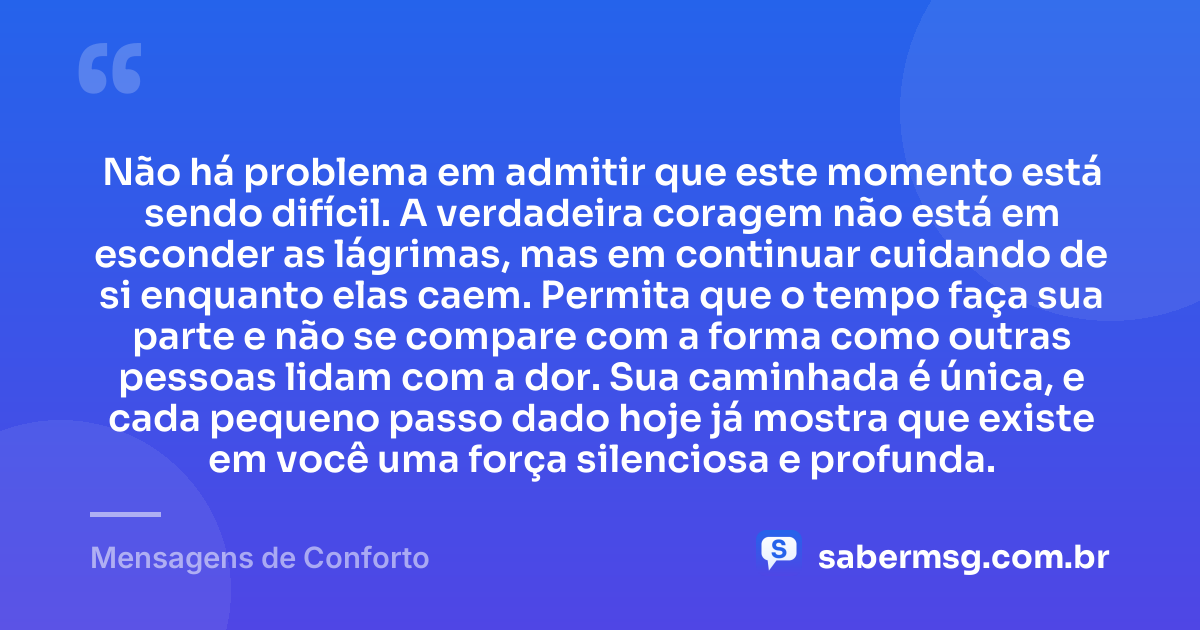 Não há problema em admitir que este momento está sendo difícil. A verdadeira coragem não está em esconder as lágrimas, mas em continuar cuidando de si enquanto elas caem. Permita que o tempo faça sua parte e não se compare com a forma como outras pessoas lidam com a dor. Sua caminhada é única, e cada pequeno passo dado hoje já mostra que existe em você uma força silenciosa e profunda. — Mensagens de Conforto