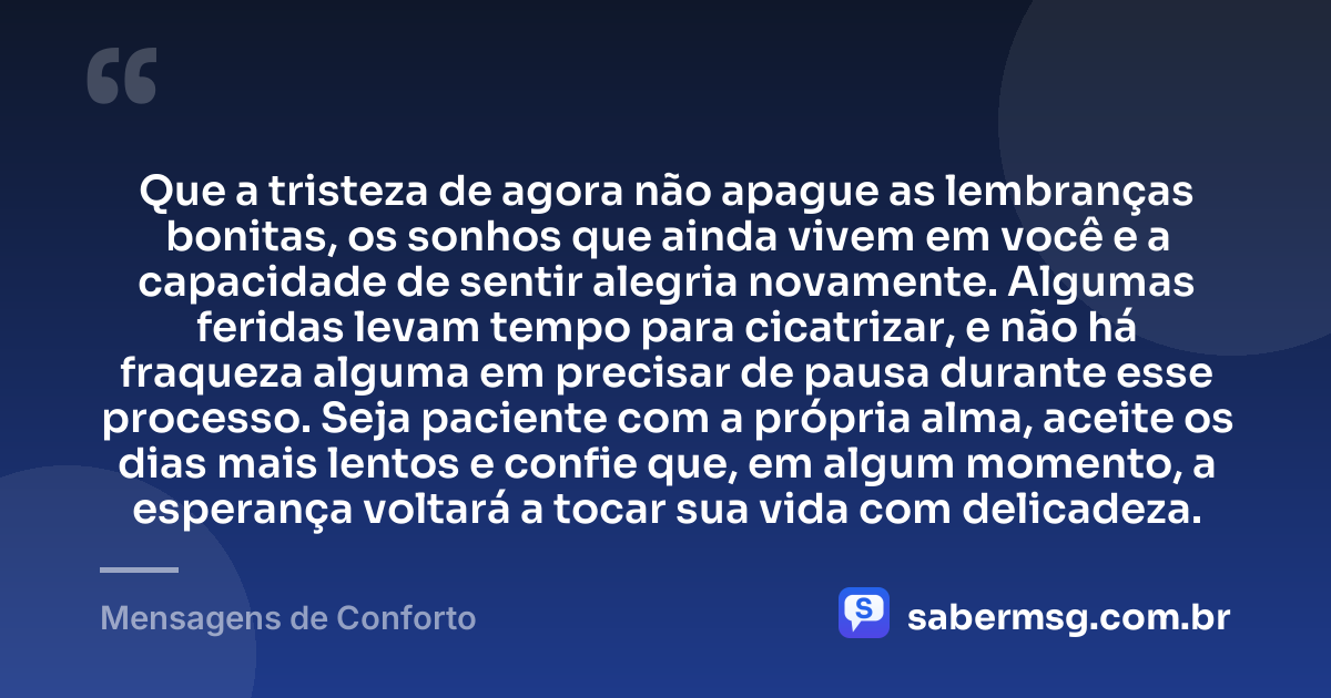 Que a tristeza de agora não apague as lembranças bonitas, os sonhos que ainda vivem em você e a capacidade de sentir alegria novamente. Algumas feridas levam tempo para cicatrizar, e não há fraqueza alguma em precisar de pausa durante esse processo. Seja paciente com a própria alma, aceite os dias mais lentos e confie que, em algum momento, a esperança voltará a tocar sua vida com delicadeza. — Mensagens de Conforto
