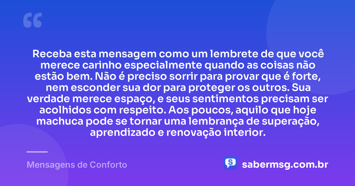 Receba esta mensagem como um lembrete de que você merece carinho especialmente quando as coisas não estão bem. Não é preciso sorrir para provar que é forte, nem esconder sua dor para proteger os outros. Sua verdade merece espaço, e seus sentimentos precisam ser acolhidos com respeito. Aos poucos, aquilo que hoje machuca pode se tornar uma lembrança de superação, aprendizado e renovação interior. — Mensagens de Conforto
