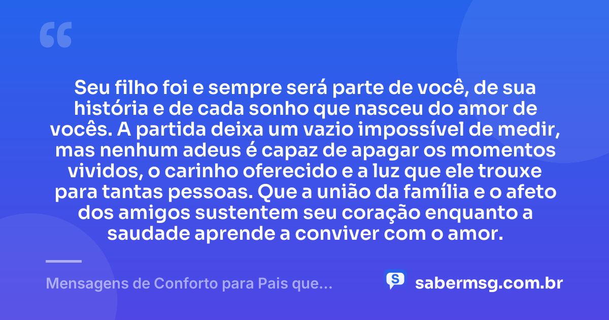 Seu filho foi e sempre será parte de você, de sua história e de cada sonho que nasceu do amor de vocês. A partida deixa um vazio impossível de medir, mas nenhum adeus é capaz de apagar os momentos vividos, o carinho oferecido e a luz que ele trouxe para tantas pessoas. Que a união da família e o afeto dos amigos sustentem seu coração enquanto a saudade aprende a conviver com o amor. — Mensagens de Conforto para Pais que Perderam um Filho
