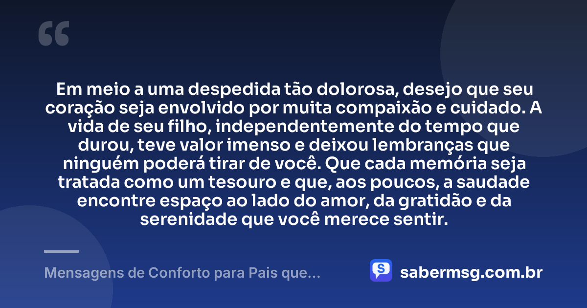 Em meio a uma despedida tão dolorosa, desejo que seu coração seja envolvido por muita compaixão e cuidado. A vida de seu filho, independentemente do tempo que durou, teve valor imenso e deixou lembranças que ninguém poderá tirar de você. Que cada memória seja tratada como um tesouro e que, aos poucos, a saudade encontre espaço ao lado do amor, da gratidão e da serenidade que você merece sentir. — Mensagens de Conforto para Pais que Perderam um Filho