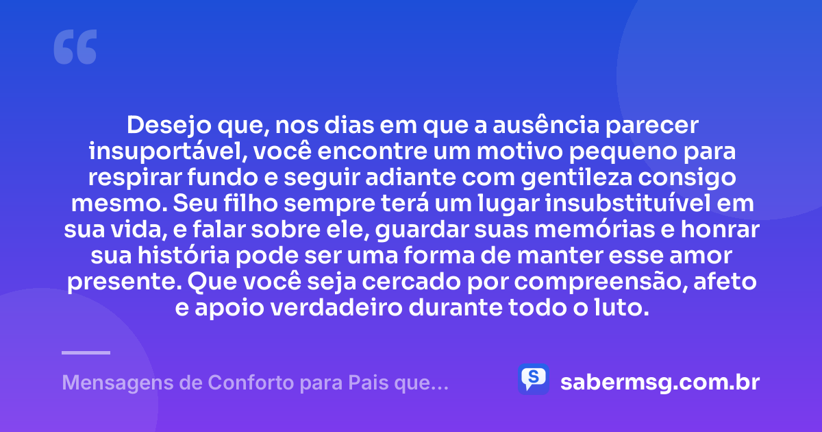 Desejo que, nos dias em que a ausência parecer insuportável, você encontre um motivo pequeno para respirar fundo e seguir adiante com gentileza consigo mesmo. Seu filho sempre terá um lugar insubstituível em sua vida, e falar sobre ele, guardar suas memórias e honrar sua história pode ser uma forma de manter esse amor presente. Que você seja cercado por compreensão, afeto e apoio verdadeiro durante todo o luto. — Mensagens de Conforto para Pais que Perderam um Filho