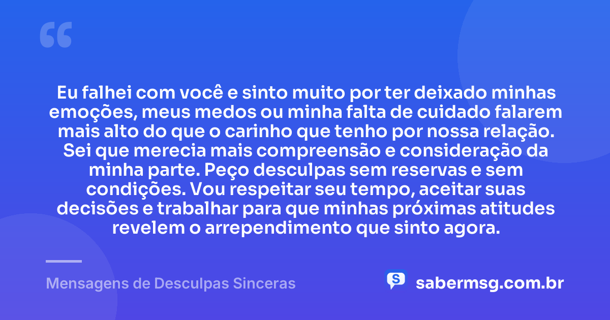 Eu falhei com você e sinto muito por ter deixado minhas emoções, meus medos ou minha falta de cuidado falarem mais alto do que o carinho que tenho por nossa relação. Sei que merecia mais compreensão e consideração da minha parte. Peço desculpas sem reservas e sem condições. Vou respeitar seu tempo, aceitar suas decisões e trabalhar para que minhas próximas atitudes revelem o arrependimento que sinto agora. — Mensagens de Desculpas Sinceras