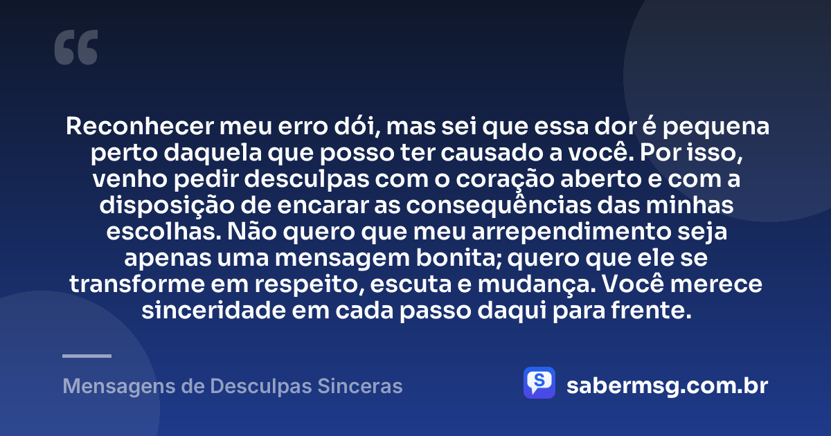 Reconhecer meu erro dói, mas sei que essa dor é pequena perto daquela que posso ter causado a você. Por isso, venho pedir desculpas com o coração aberto e com a disposição de encarar as consequências das minhas escolhas. Não quero que meu arrependimento seja apenas uma mensagem bonita; quero que ele se transforme em respeito, escuta e mudança. Você merece sinceridade em cada passo daqui para frente. — Mensagens de Desculpas Sinceras