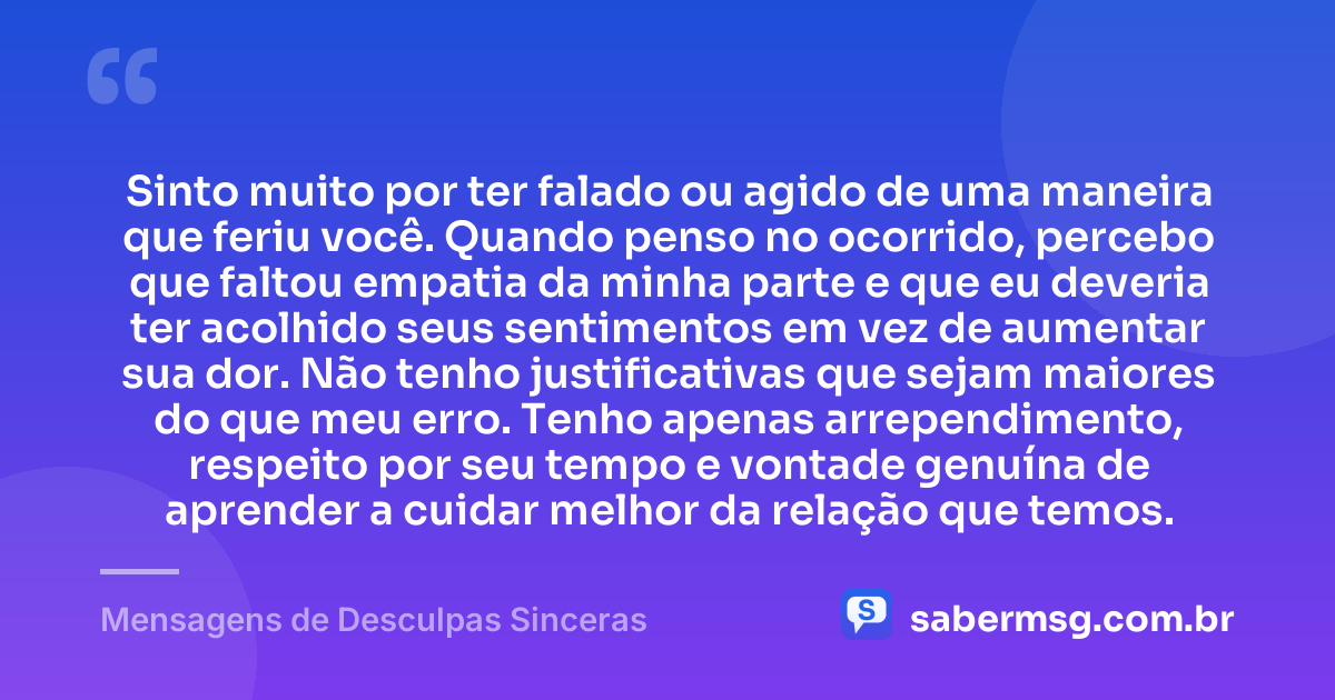 Sinto muito por ter falado ou agido de uma maneira que feriu você. Quando penso no ocorrido, percebo que faltou empatia da minha parte e que eu deveria ter acolhido seus sentimentos em vez de aumentar sua dor. Não tenho justificativas que sejam maiores do que meu erro. Tenho apenas arrependimento, respeito por seu tempo e vontade genuína de aprender a cuidar melhor da relação que temos. — Mensagens de Desculpas Sinceras