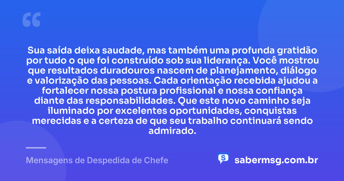 Sua saída deixa saudade, mas também uma profunda gratidão por tudo o que foi construído sob sua liderança. Você mostrou que resultados duradouros nascem de planejamento, diálogo e valorização das pessoas. Cada orientação recebida ajudou a fortalecer nossa postura profissional e nossa confiança diante das responsabilidades. Que este novo caminho seja iluminado por excelentes oportunidades, conquistas merecidas e a certeza de que seu trabalho continuará sendo admirado. — Mensagens de Despedida de Chefe