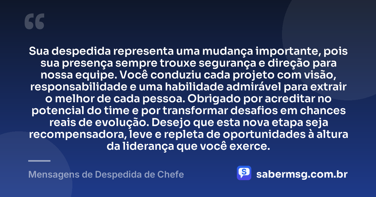 Sua despedida representa uma mudança importante, pois sua presença sempre trouxe segurança e direção para nossa equipe. Você conduziu cada projeto com visão, responsabilidade e uma habilidade admirável para extrair o melhor de cada pessoa. Obrigado por acreditar no potencial do time e por transformar desafios em chances reais de evolução. Desejo que esta nova etapa seja recompensadora, leve e repleta de oportunidades à altura da liderança que você exerce. — Mensagens de Despedida de Chefe