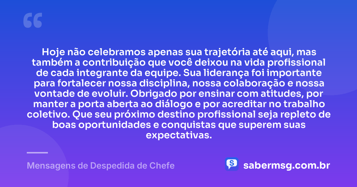 Hoje não celebramos apenas sua trajetória até aqui, mas também a contribuição que você deixou na vida profissional de cada integrante da equipe. Sua liderança foi importante para fortalecer nossa disciplina, nossa colaboração e nossa vontade de evoluir. Obrigado por ensinar com atitudes, por manter a porta aberta ao diálogo e por acreditar no trabalho coletivo. Que seu próximo destino profissional seja repleto de boas oportunidades e conquistas que superem suas expectativas. — Mensagens de Despedida de Chefe