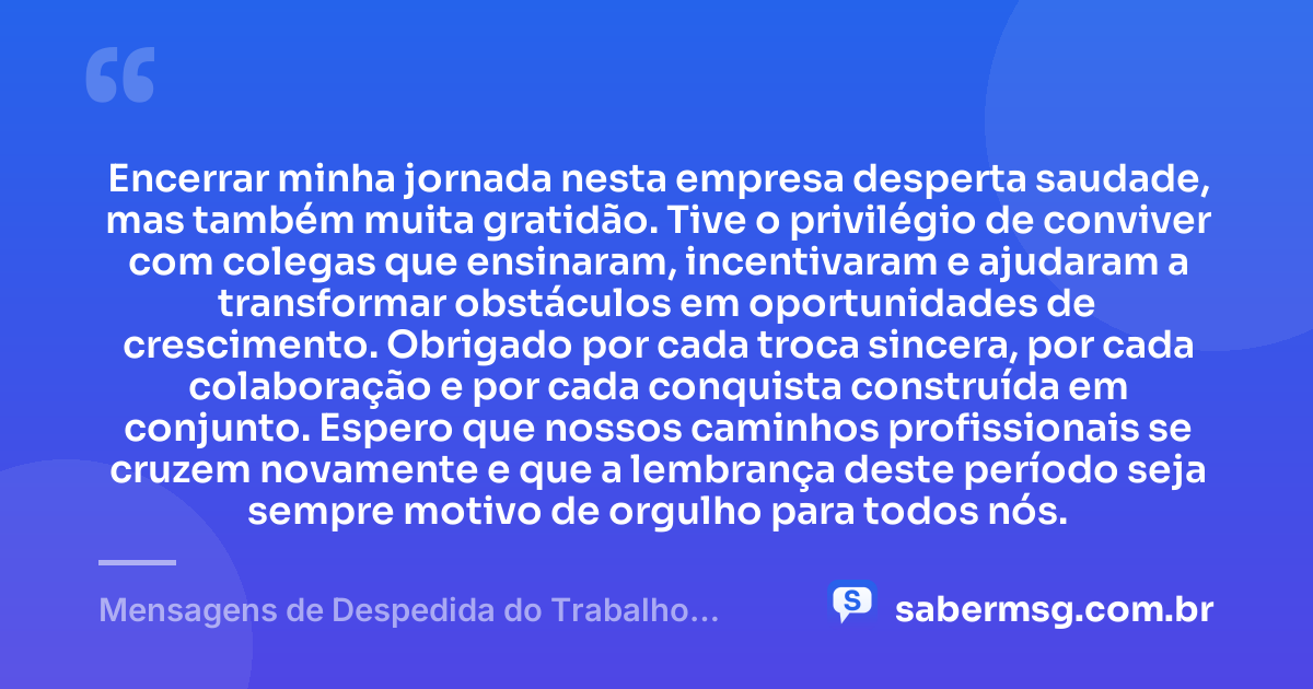 Encerrar minha jornada nesta empresa desperta saudade, mas também muita gratidão. Tive o privilégio de conviver com colegas que ensinaram, incentivaram e ajudaram a transformar obstáculos em oportunidades de crescimento. Obrigado por cada troca sincera, por cada colaboração e por cada conquista construída em conjunto. Espero que nossos caminhos profissionais se cruzem novamente e que a lembrança deste período seja sempre motivo de orgulho para todos nós. — Mensagens de Despedida do Trabalho Demonstram Gratidão