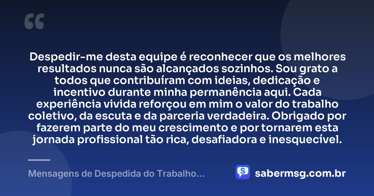 Despedir-me desta equipe é reconhecer que os melhores resultados nunca são alcançados sozinhos. Sou grato a todos que contribuíram com ideias, dedicação e incentivo durante minha permanência aqui. Cada experiência vivida reforçou em mim o valor do trabalho coletivo, da escuta e da parceria verdadeira. Obrigado por fazerem parte do meu crescimento e por tornarem esta jornada profissional tão rica, desafiadora e inesquecível. — Mensagens de Despedida do Trabalho Demonstram Gratidão
