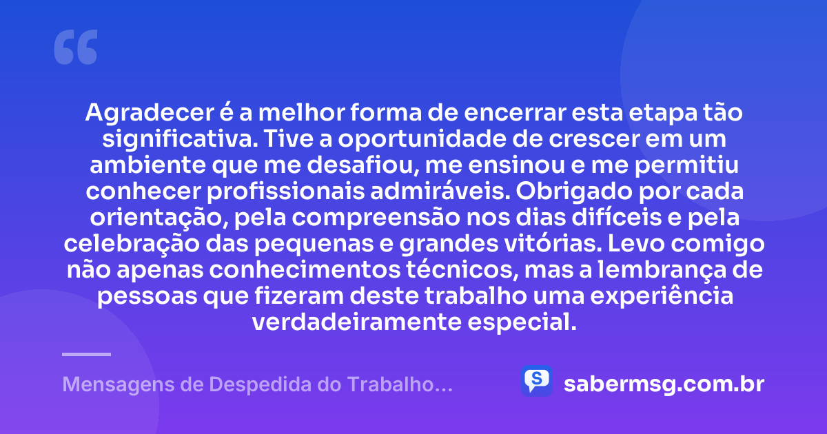 Agradecer é a melhor forma de encerrar esta etapa tão significativa. Tive a oportunidade de crescer em um ambiente que me desafiou, me ensinou e me permitiu conhecer profissionais admiráveis. Obrigado por cada orientação, pela compreensão nos dias difíceis e pela celebração das pequenas e grandes vitórias. Levo comigo não apenas conhecimentos técnicos, mas a lembrança de pessoas que fizeram deste trabalho uma experiência verdadeiramente especial. — Mensagens de Despedida do Trabalho Demonstram Gratidão