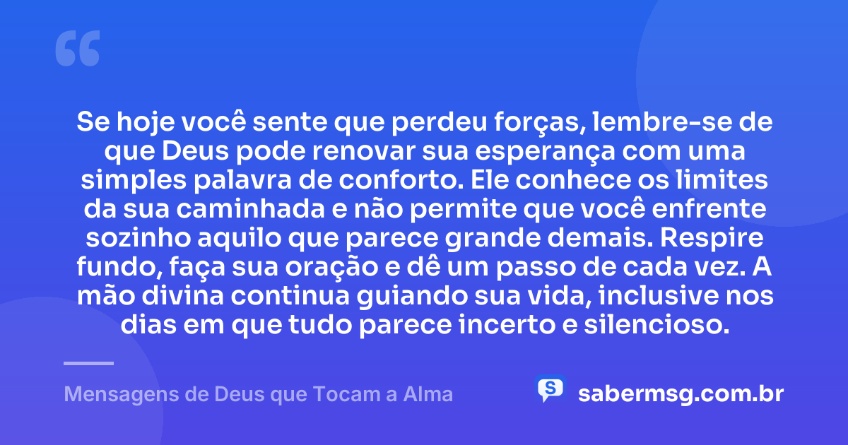 Se hoje você sente que perdeu forças, lembre-se de que Deus pode renovar sua esperança com uma simples palavra de conforto. Ele conhece os limites da sua caminhada e não permite que você enfrente sozinho aquilo que parece grande demais. Respire fundo, faça sua oração e dê um passo de cada vez. A mão divina continua guiando sua vida, inclusive nos dias em que tudo parece incerto e silencioso. — Mensagens de Deus que Tocam a Alma