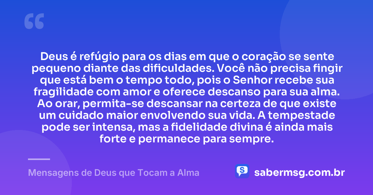 Deus é refúgio para os dias em que o coração se sente pequeno diante das dificuldades. Você não precisa fingir que está bem o tempo todo, pois o Senhor recebe sua fragilidade com amor e oferece descanso para sua alma. Ao orar, permita-se descansar na certeza de que existe um cuidado maior envolvendo sua vida. A tempestade pode ser intensa, mas a fidelidade divina é ainda mais forte e permanece para sempre. — Mensagens de Deus que Tocam a Alma