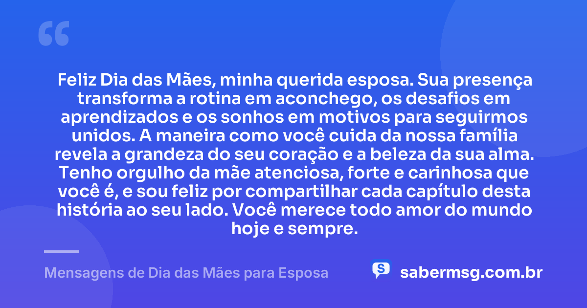 Feliz Dia das Mães, minha querida esposa. Sua presença transforma a rotina em aconchego, os desafios em aprendizados e os sonhos em motivos para seguirmos unidos. A maneira como você cuida da nossa família revela a grandeza do seu coração e a beleza da sua alma. Tenho orgulho da mãe atenciosa, forte e carinhosa que você é, e sou feliz por compartilhar cada capítulo desta história ao seu lado. Você merece todo amor do mundo hoje e sempre. — Mensagens de Dia das Mães para Esposa