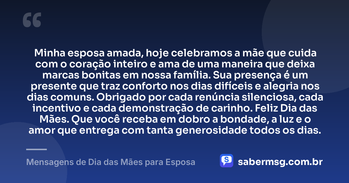 Minha esposa amada, hoje celebramos a mãe que cuida com o coração inteiro e ama de uma maneira que deixa marcas bonitas em nossa família. Sua presença é um presente que traz conforto nos dias difíceis e alegria nos dias comuns. Obrigado por cada renúncia silenciosa, cada incentivo e cada demonstração de carinho. Feliz Dia das Mães. Que você receba em dobro a bondade, a luz e o amor que entrega com tanta generosidade todos os dias. — Mensagens de Dia das Mães para Esposa