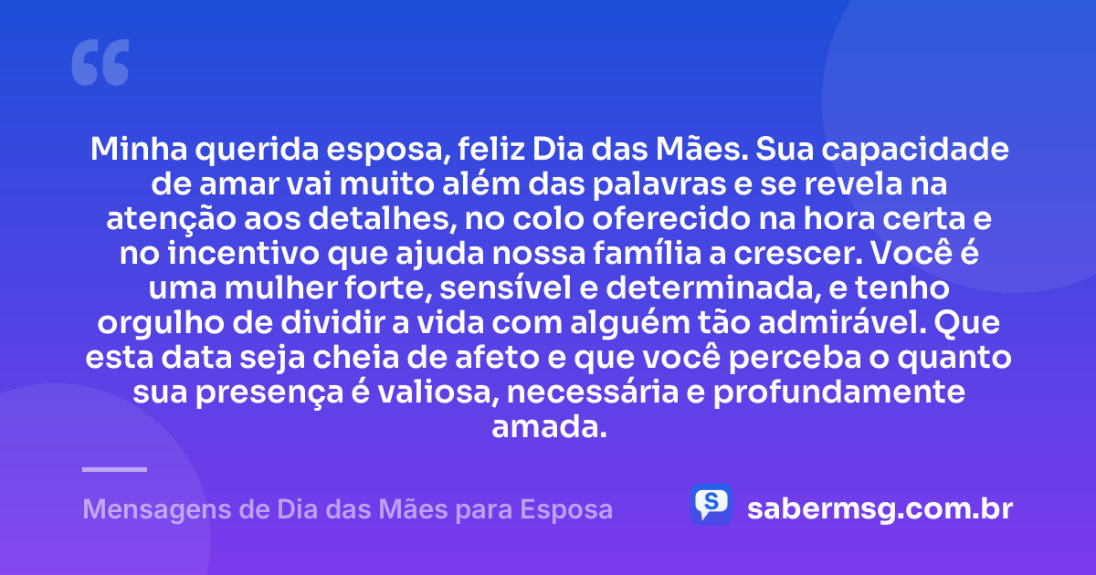 Minha querida esposa, feliz Dia das Mães. Sua capacidade de amar vai muito além das palavras e se revela na atenção aos detalhes, no colo oferecido na hora certa e no incentivo que ajuda nossa família a crescer. Você é uma mulher forte, sensível e determinada, e tenho orgulho de dividir a vida com alguém tão admirável. Que esta data seja cheia de afeto e que você perceba o quanto sua presença é valiosa, necessária e profundamente amada. — Mensagens de Dia das Mães para Esposa