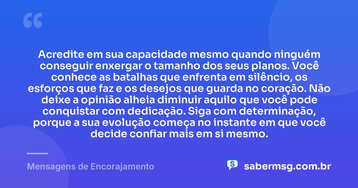 Acredite em sua capacidade mesmo quando ninguém conseguir enxergar o tamanho dos seus planos. Você conhece as batalhas que enfrenta em silêncio, os esforços que faz e os desejos que guarda no coração. Não deixe a opinião alheia diminuir aquilo que você pode conquistar com dedicação. Siga com determinação, porque a sua evolução começa no instante em que você decide confiar mais em si mesmo. — Mensagens de Encorajamento