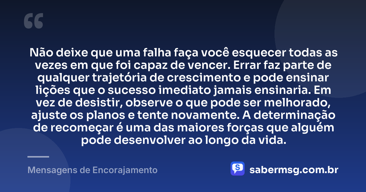 Não deixe que uma falha faça você esquecer todas as vezes em que foi capaz de vencer. Errar faz parte de qualquer trajetória de crescimento e pode ensinar lições que o sucesso imediato jamais ensinaria. Em vez de desistir, observe o que pode ser melhorado, ajuste os planos e tente novamente. A determinação de recomeçar é uma das maiores forças que alguém pode desenvolver ao longo da vida. — Mensagens de Encorajamento