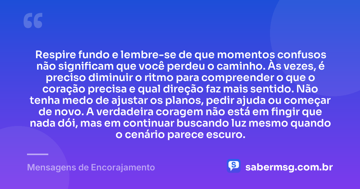 Respire fundo e lembre-se de que momentos confusos não significam que você perdeu o caminho. Às vezes, é preciso diminuir o ritmo para compreender o que o coração precisa e qual direção faz mais sentido. Não tenha medo de ajustar os planos, pedir ajuda ou começar de novo. A verdadeira coragem não está em fingir que nada dói, mas em continuar buscando luz mesmo quando o cenário parece escuro. — Mensagens de Encorajamento