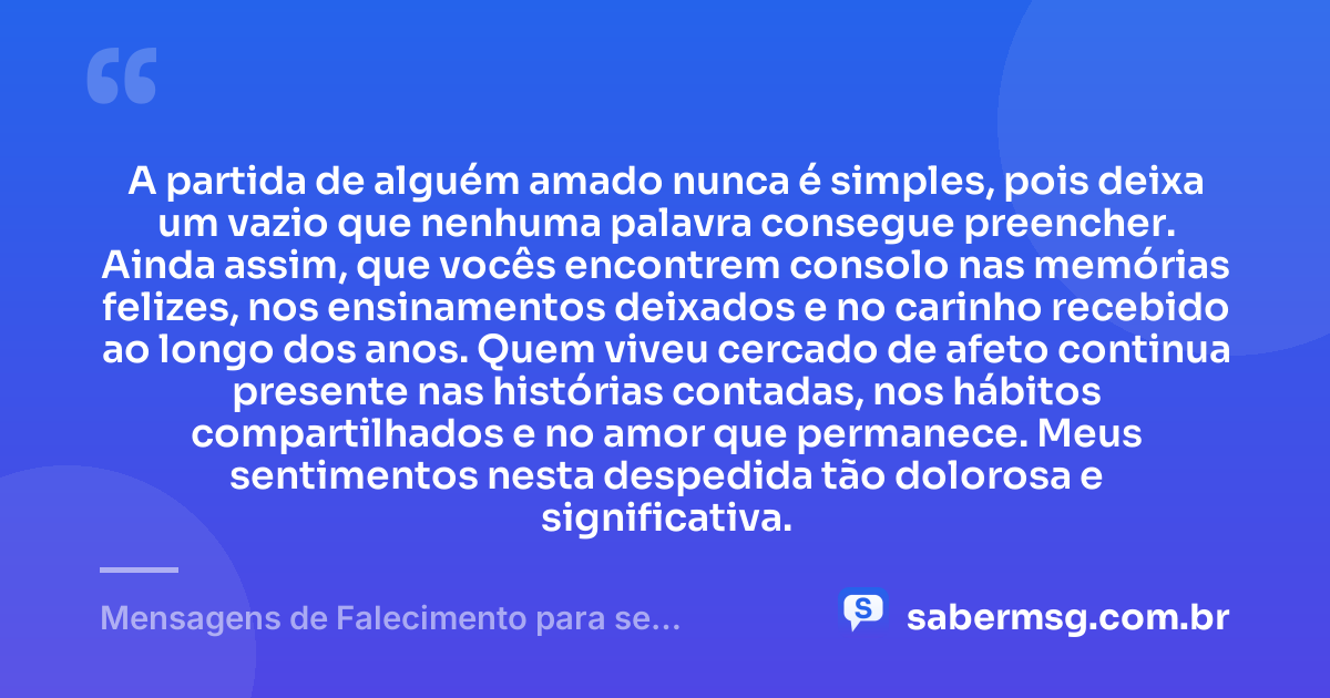 A partida de alguém amado nunca é simples, pois deixa um vazio que nenhuma palavra consegue preencher. Ainda assim, que vocês encontrem consolo nas memórias felizes, nos ensinamentos deixados e no carinho recebido ao longo dos anos. Quem viveu cercado de afeto continua presente nas histórias contadas, nos hábitos compartilhados e no amor que permanece. Meus sentimentos nesta despedida tão dolorosa e significativa. — Mensagens de Falecimento para se Despedir