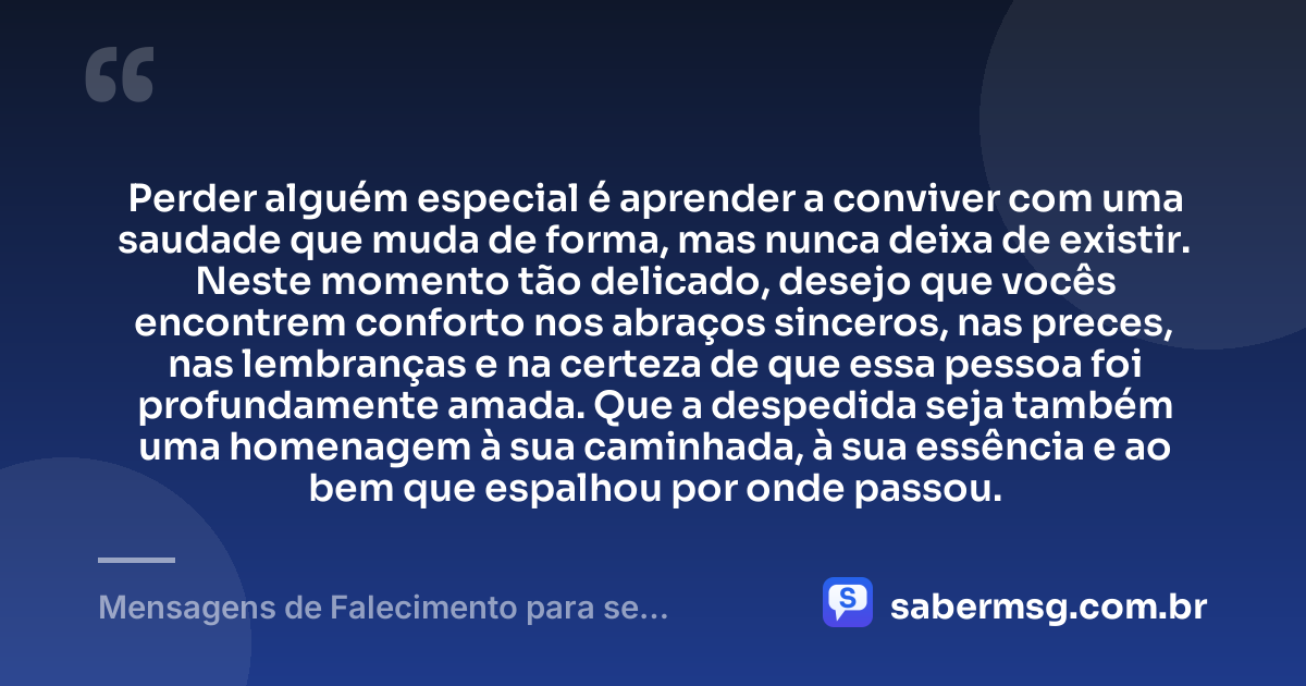 Perder alguém especial é aprender a conviver com uma saudade que muda de forma, mas nunca deixa de existir. Neste momento tão delicado, desejo que vocês encontrem conforto nos abraços sinceros, nas preces, nas lembranças e na certeza de que essa pessoa foi profundamente amada. Que a despedida seja também uma homenagem à sua caminhada, à sua essência e ao bem que espalhou por onde passou. — Mensagens de Falecimento para se Despedir
