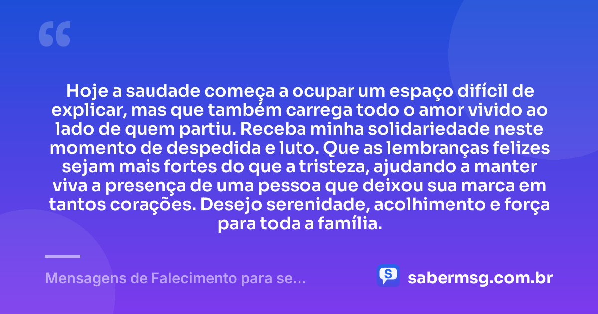Hoje a saudade começa a ocupar um espaço difícil de explicar, mas que também carrega todo o amor vivido ao lado de quem partiu. Receba minha solidariedade neste momento de despedida e luto. Que as lembranças felizes sejam mais fortes do que a tristeza, ajudando a manter viva a presença de uma pessoa que deixou sua marca em tantos corações. Desejo serenidade, acolhimento e força para toda a família. — Mensagens de Falecimento para se Despedir