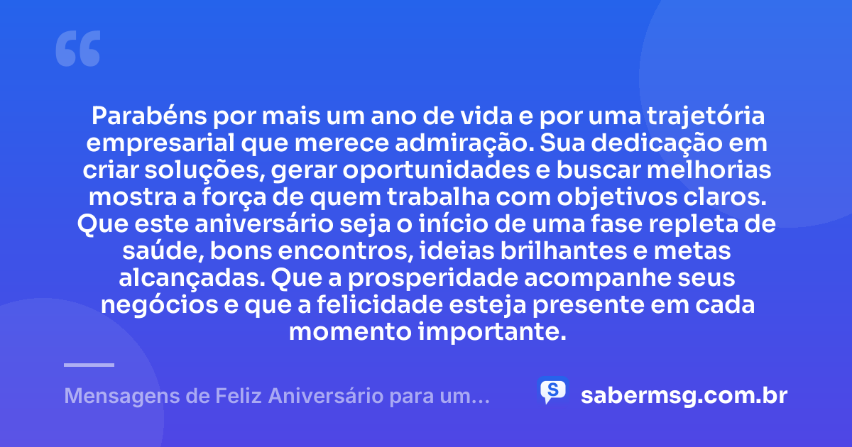Parabéns por mais um ano de vida e por uma trajetória empresarial que merece admiração. Sua dedicação em criar soluções, gerar oportunidades e buscar melhorias mostra a força de quem trabalha com objetivos claros. Que este aniversário seja o início de uma fase repleta de saúde, bons encontros, ideias brilhantes e metas alcançadas. Que a prosperidade acompanhe seus negócios e que a felicidade esteja presente em cada momento importante. — Mensagens de Feliz Aniversário para um Empresário