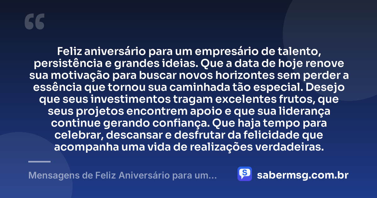 Feliz aniversário para um empresário de talento, persistência e grandes ideias. Que a data de hoje renove sua motivação para buscar novos horizontes sem perder a essência que tornou sua caminhada tão especial. Desejo que seus investimentos tragam excelentes frutos, que seus projetos encontrem apoio e que sua liderança continue gerando confiança. Que haja tempo para celebrar, descansar e desfrutar da felicidade que acompanha uma vida de realizações verdadeiras. — Mensagens de Feliz Aniversário para um Empresário