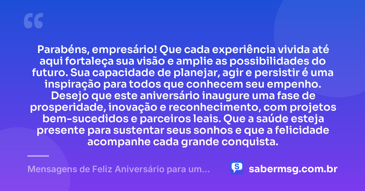 Parabéns, empresário! Que cada experiência vivida até aqui fortaleça sua visão e amplie as possibilidades do futuro. Sua capacidade de planejar, agir e persistir é uma inspiração para todos que conhecem seu empenho. Desejo que este aniversário inaugure uma fase de prosperidade, inovação e reconhecimento, com projetos bem-sucedidos e parceiros leais. Que a saúde esteja presente para sustentar seus sonhos e que a felicidade acompanhe cada grande conquista. — Mensagens de Feliz Aniversário para um Empresário
