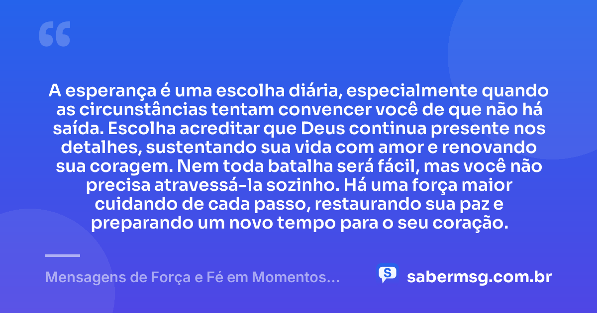 A esperança é uma escolha diária, especialmente quando as circunstâncias tentam convencer você de que não há saída. Escolha acreditar que Deus continua presente nos detalhes, sustentando sua vida com amor e renovando sua coragem. Nem toda batalha será fácil, mas você não precisa atravessá-la sozinho. Há uma força maior cuidando de cada passo, restaurando sua paz e preparando um novo tempo para o seu coração. — Mensagens de Força e Fé em Momentos Difíceis