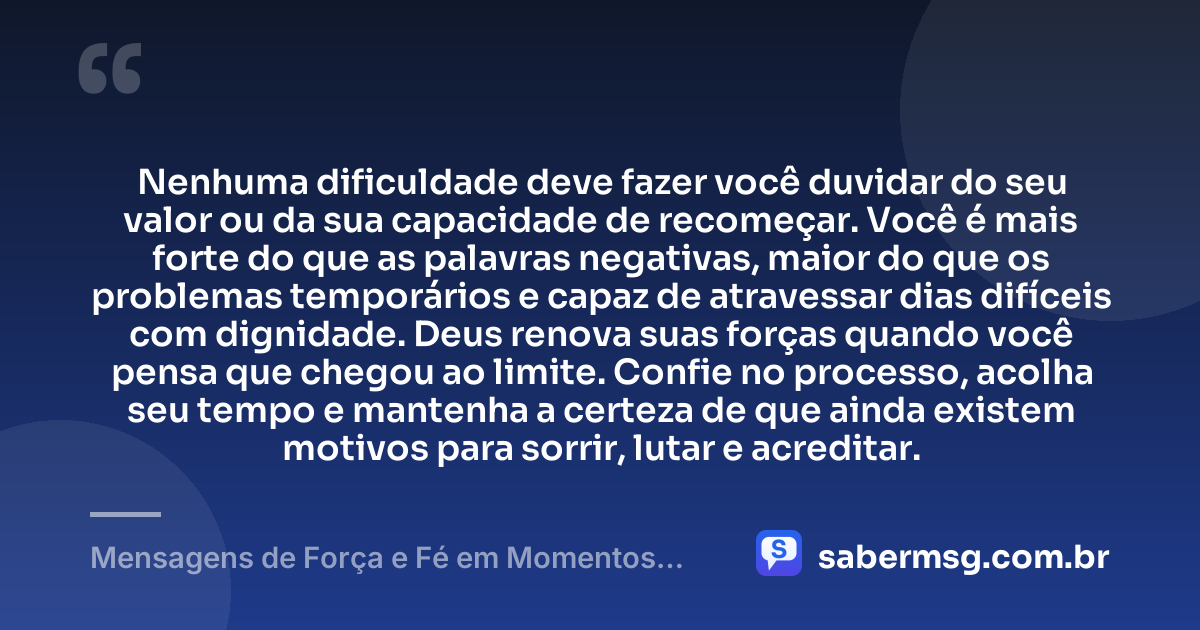 Nenhuma dificuldade deve fazer você duvidar do seu valor ou da sua capacidade de recomeçar. Você é mais forte do que as palavras negativas, maior do que os problemas temporários e capaz de atravessar dias difíceis com dignidade. Deus renova suas forças quando você pensa que chegou ao limite. Confie no processo, acolha seu tempo e mantenha a certeza de que ainda existem motivos para sorrir, lutar e acreditar. — Mensagens de Força e Fé em Momentos Difíceis