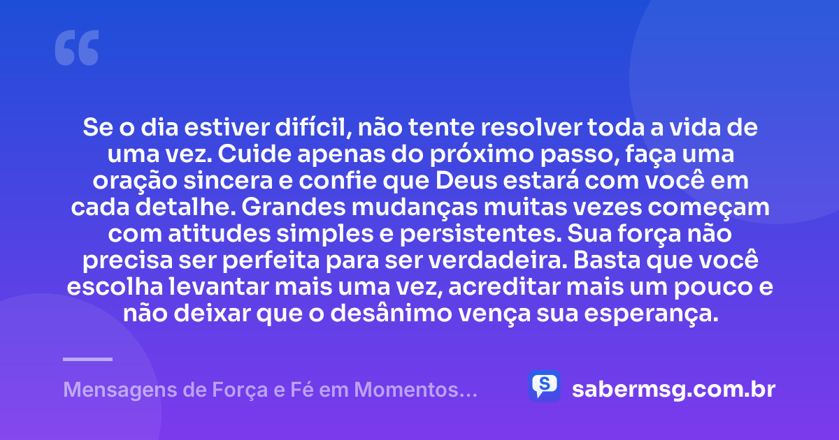 Se o dia estiver difícil, não tente resolver toda a vida de uma vez. Cuide apenas do próximo passo, faça uma oração sincera e confie que Deus estará com você em cada detalhe. Grandes mudanças muitas vezes começam com atitudes simples e persistentes. Sua força não precisa ser perfeita para ser verdadeira. Basta que você escolha levantar mais uma vez, acreditar mais um pouco e não deixar que o desânimo vença sua esperança. — Mensagens de Força e Fé em Momentos Difíceis