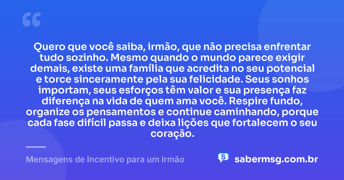 Quero que você saiba, irmão, que não precisa enfrentar tudo sozinho. Mesmo quando o mundo parece exigir demais, existe uma família que acredita no seu potencial e torce sinceramente pela sua felicidade. Seus sonhos importam, seus esforços têm valor e sua presença faz diferença na vida de quem ama você. Respire fundo, organize os pensamentos e continue caminhando, porque cada fase difícil passa e deixa lições que fortalecem o seu coração. — Mensagens de Incentivo para um Irmão