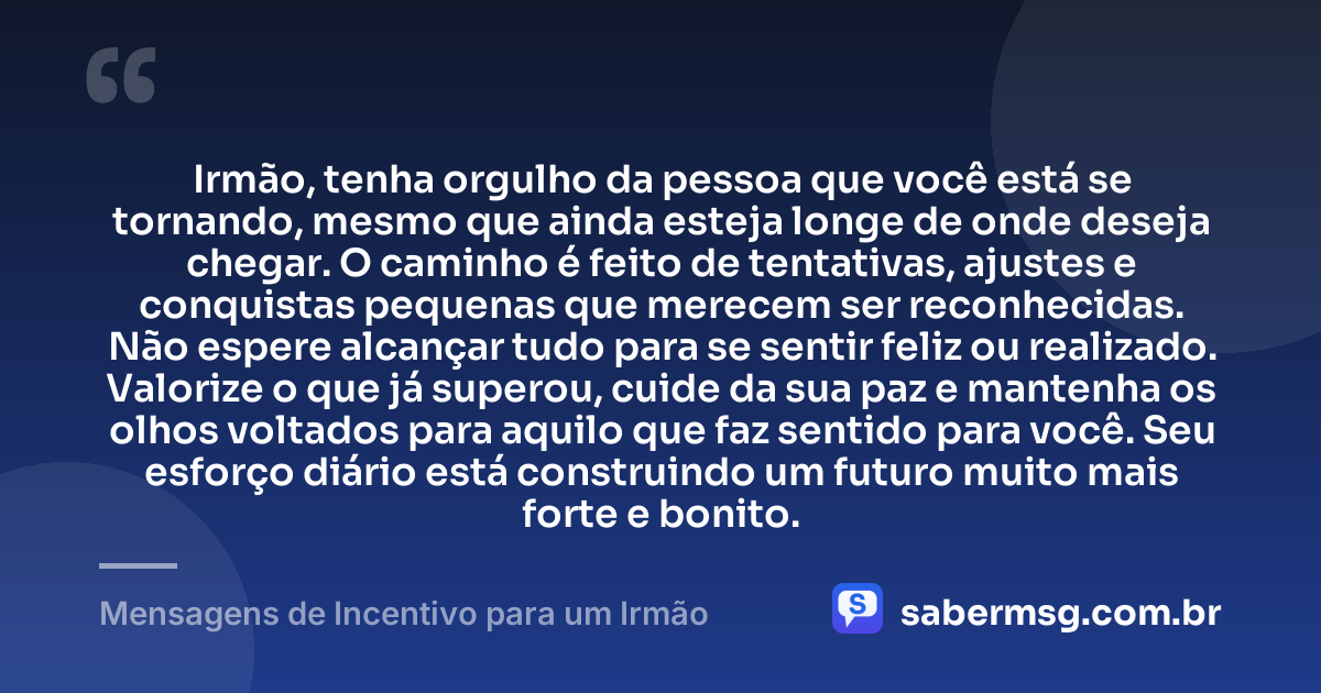 Irmão, tenha orgulho da pessoa que você está se tornando, mesmo que ainda esteja longe de onde deseja chegar. O caminho é feito de tentativas, ajustes e conquistas pequenas que merecem ser reconhecidas. Não espere alcançar tudo para se sentir feliz ou realizado. Valorize o que já superou, cuide da sua paz e mantenha os olhos voltados para aquilo que faz sentido para você. Seu esforço diário está construindo um futuro muito mais forte e bonito. — Mensagens de Incentivo para um Irmão