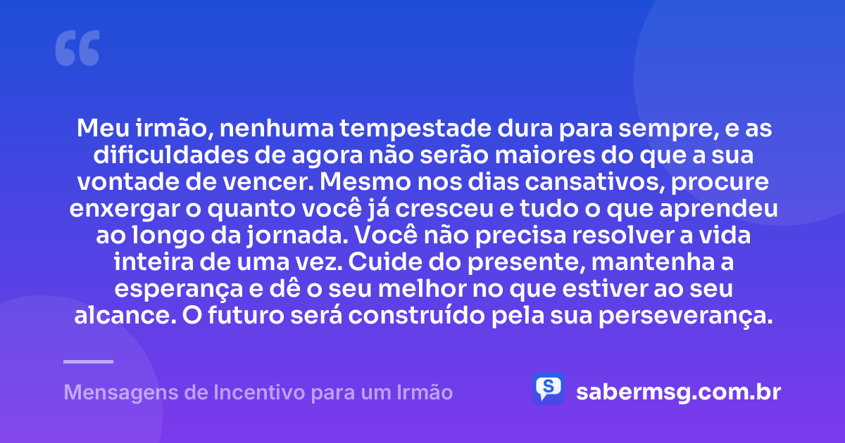 Meu irmão, nenhuma tempestade dura para sempre, e as dificuldades de agora não serão maiores do que a sua vontade de vencer. Mesmo nos dias cansativos, procure enxergar o quanto você já cresceu e tudo o que aprendeu ao longo da jornada. Você não precisa resolver a vida inteira de uma vez. Cuide do presente, mantenha a esperança e dê o seu melhor no que estiver ao seu alcance. O futuro será construído pela sua perseverança. — Mensagens de Incentivo para um Irmão