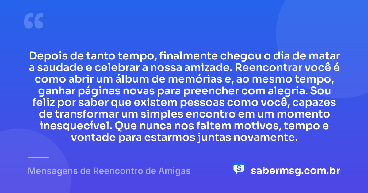 Depois de tanto tempo, finalmente chegou o dia de matar a saudade e celebrar a nossa amizade. Reencontrar você é como abrir um álbum de memórias e, ao mesmo tempo, ganhar páginas novas para preencher com alegria. Sou feliz por saber que existem pessoas como você, capazes de transformar um simples encontro em um momento inesquecível. Que nunca nos faltem motivos, tempo e vontade para estarmos juntas novamente. — Mensagens de Reencontro de Amigas