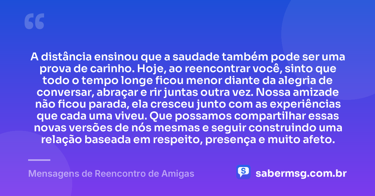 A distância ensinou que a saudade também pode ser uma prova de carinho. Hoje, ao reencontrar você, sinto que todo o tempo longe ficou menor diante da alegria de conversar, abraçar e rir juntas outra vez. Nossa amizade não ficou parada, ela cresceu junto com as experiências que cada uma viveu. Que possamos compartilhar essas novas versões de nós mesmas e seguir construindo uma relação baseada em respeito, presença e muito afeto. — Mensagens de Reencontro de Amigas