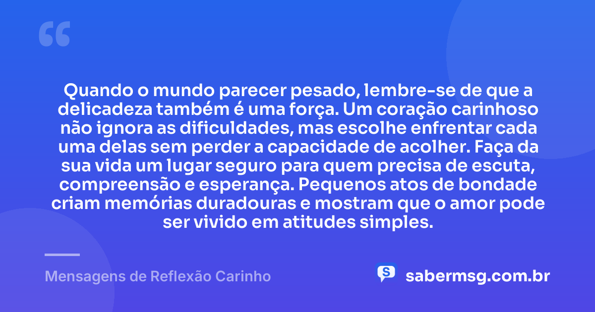 Quando o mundo parecer pesado, lembre-se de que a delicadeza também é uma força. Um coração carinhoso não ignora as dificuldades, mas escolhe enfrentar cada uma delas sem perder a capacidade de acolher. Faça da sua vida um lugar seguro para quem precisa de escuta, compreensão e esperança. Pequenos atos de bondade criam memórias duradouras e mostram que o amor pode ser vivido em atitudes simples. — Mensagens de Reflexão Carinho