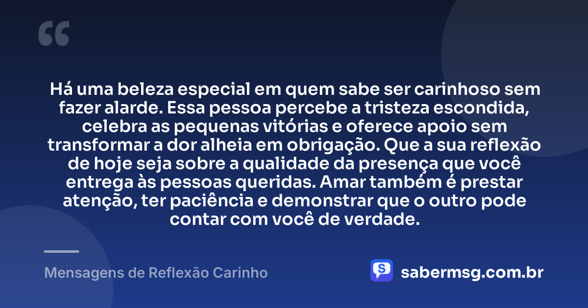 Há uma beleza especial em quem sabe ser carinhoso sem fazer alarde. Essa pessoa percebe a tristeza escondida, celebra as pequenas vitórias e oferece apoio sem transformar a dor alheia em obrigação. Que a sua reflexão de hoje seja sobre a qualidade da presença que você entrega às pessoas queridas. Amar também é prestar atenção, ter paciência e demonstrar que o outro pode contar com você de verdade. — Mensagens de Reflexão Carinho