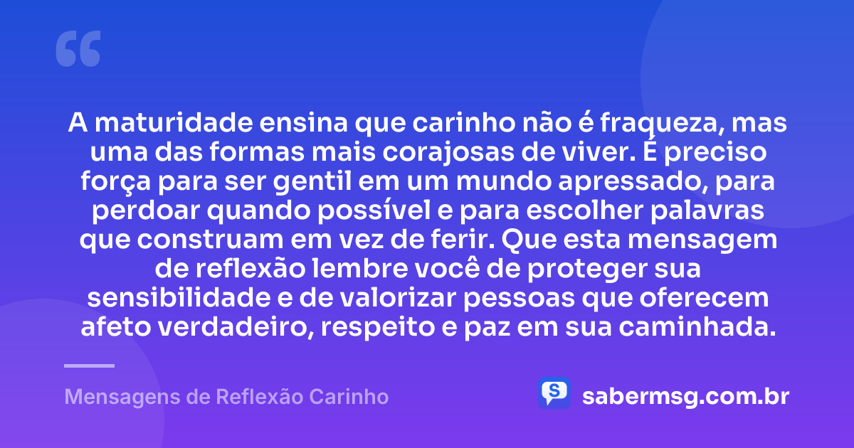 A maturidade ensina que carinho não é fraqueza, mas uma das formas mais corajosas de viver. É preciso força para ser gentil em um mundo apressado, para perdoar quando possível e para escolher palavras que construam em vez de ferir. Que esta mensagem de reflexão lembre você de proteger sua sensibilidade e de valorizar pessoas que oferecem afeto verdadeiro, respeito e paz em sua caminhada. — Mensagens de Reflexão Carinho