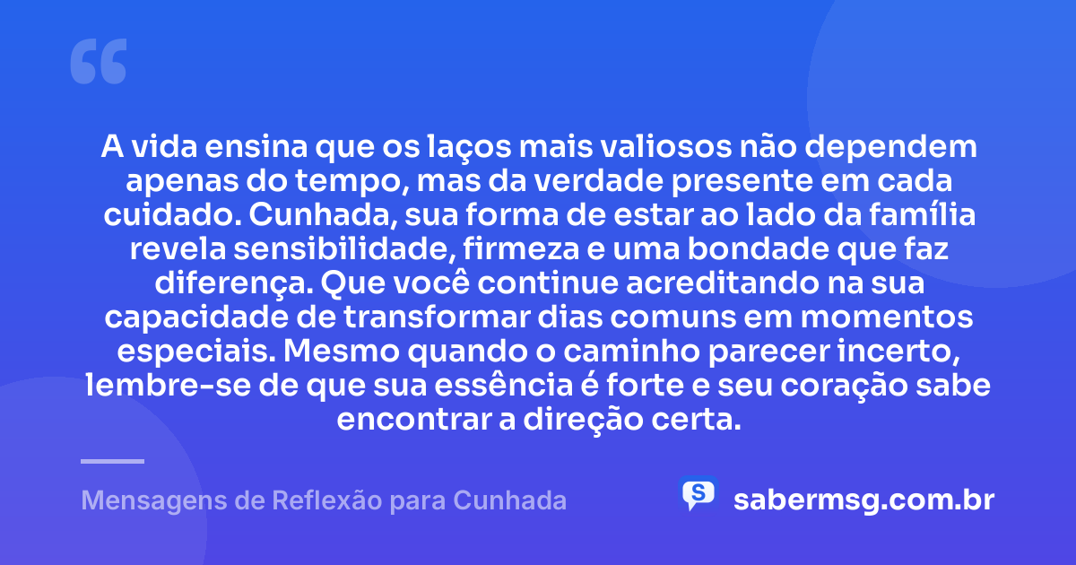 A vida ensina que os laços mais valiosos não dependem apenas do tempo, mas da verdade presente em cada cuidado. Cunhada, sua forma de estar ao lado da família revela sensibilidade, firmeza e uma bondade que faz diferença. Que você continue acreditando na sua capacidade de transformar dias comuns em momentos especiais. Mesmo quando o caminho parecer incerto, lembre-se de que sua essência é forte e seu coração sabe encontrar a direção certa. — Mensagens de Reflexão para Cunhada