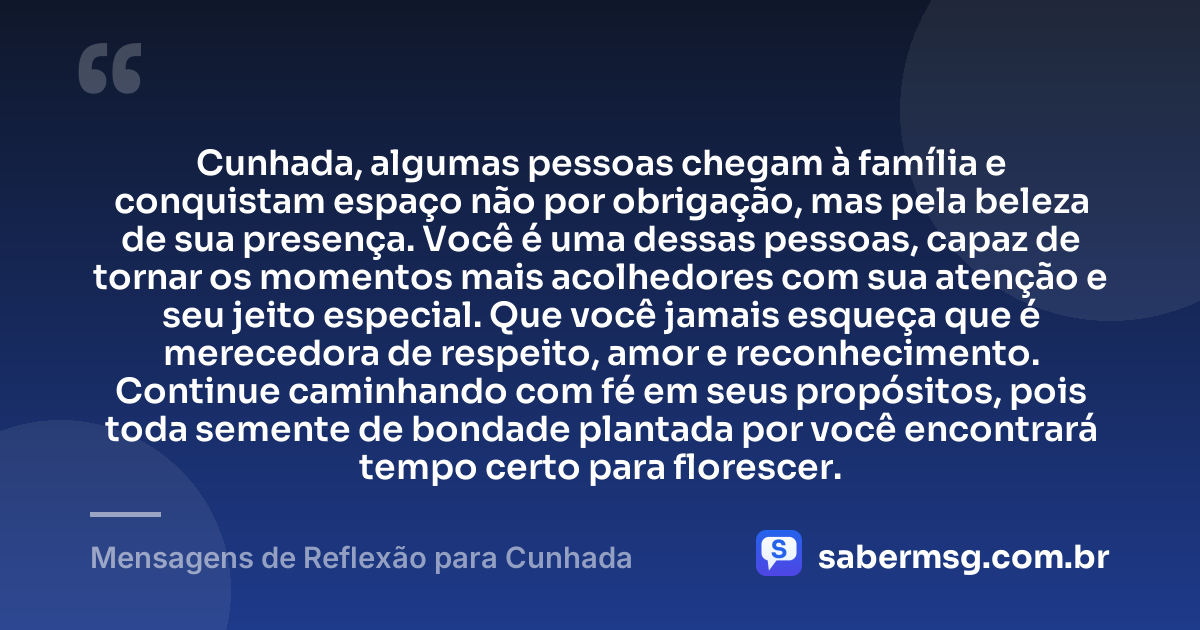 Cunhada, algumas pessoas chegam à família e conquistam espaço não por obrigação, mas pela beleza de sua presença. Você é uma dessas pessoas, capaz de tornar os momentos mais acolhedores com sua atenção e seu jeito especial. Que você jamais esqueça que é merecedora de respeito, amor e reconhecimento. Continue caminhando com fé em seus propósitos, pois toda semente de bondade plantada por você encontrará tempo certo para florescer. — Mensagens de Reflexão para Cunhada