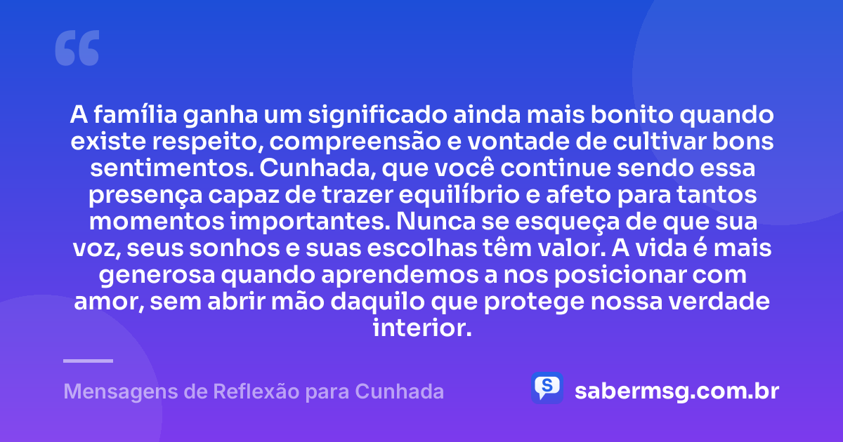 A família ganha um significado ainda mais bonito quando existe respeito, compreensão e vontade de cultivar bons sentimentos. Cunhada, que você continue sendo essa presença capaz de trazer equilíbrio e afeto para tantos momentos importantes. Nunca se esqueça de que sua voz, seus sonhos e suas escolhas têm valor. A vida é mais generosa quando aprendemos a nos posicionar com amor, sem abrir mão daquilo que protege nossa verdade interior. — Mensagens de Reflexão para Cunhada