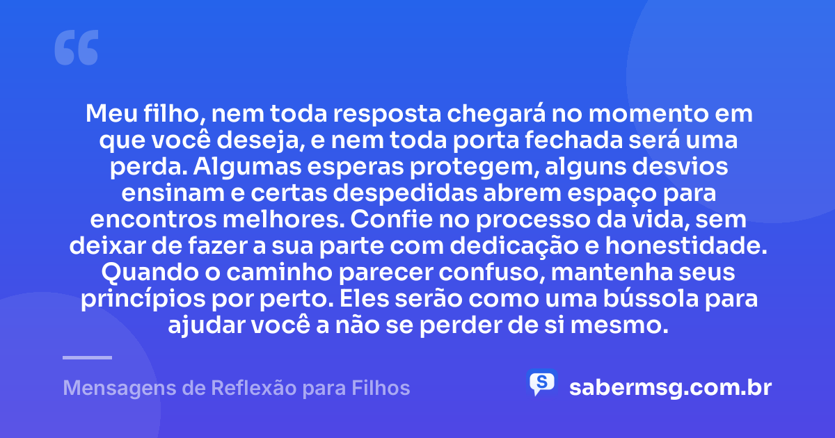 Meu filho, nem toda resposta chegará no momento em que você deseja, e nem toda porta fechada será uma perda. Algumas esperas protegem, alguns desvios ensinam e certas despedidas abrem espaço para encontros melhores. Confie no processo da vida, sem deixar de fazer a sua parte com dedicação e honestidade. Quando o caminho parecer confuso, mantenha seus princípios por perto. Eles serão como uma bússola para ajudar você a não se perder de si mesmo. — Mensagens de Reflexão para Filhos