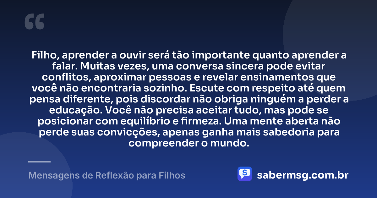 Filho, aprender a ouvir será tão importante quanto aprender a falar. Muitas vezes, uma conversa sincera pode evitar conflitos, aproximar pessoas e revelar ensinamentos que você não encontraria sozinho. Escute com respeito até quem pensa diferente, pois discordar não obriga ninguém a perder a educação. Você não precisa aceitar tudo, mas pode se posicionar com equilíbrio e firmeza. Uma mente aberta não perde suas convicções, apenas ganha mais sabedoria para compreender o mundo. — Mensagens de Reflexão para Filhos