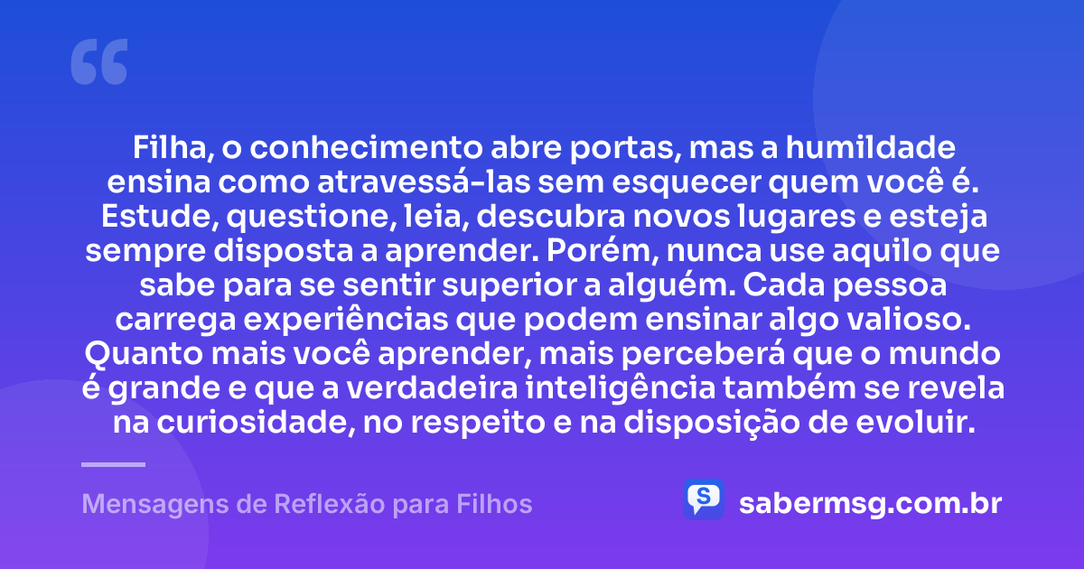 Filha, o conhecimento abre portas, mas a humildade ensina como atravessá-las sem esquecer quem você é. Estude, questione, leia, descubra novos lugares e esteja sempre disposta a aprender. Porém, nunca use aquilo que sabe para se sentir superior a alguém. Cada pessoa carrega experiências que podem ensinar algo valioso. Quanto mais você aprender, mais perceberá que o mundo é grande e que a verdadeira inteligência também se revela na curiosidade, no respeito e na disposição de evoluir. — Mensagens de Reflexão para Filhos